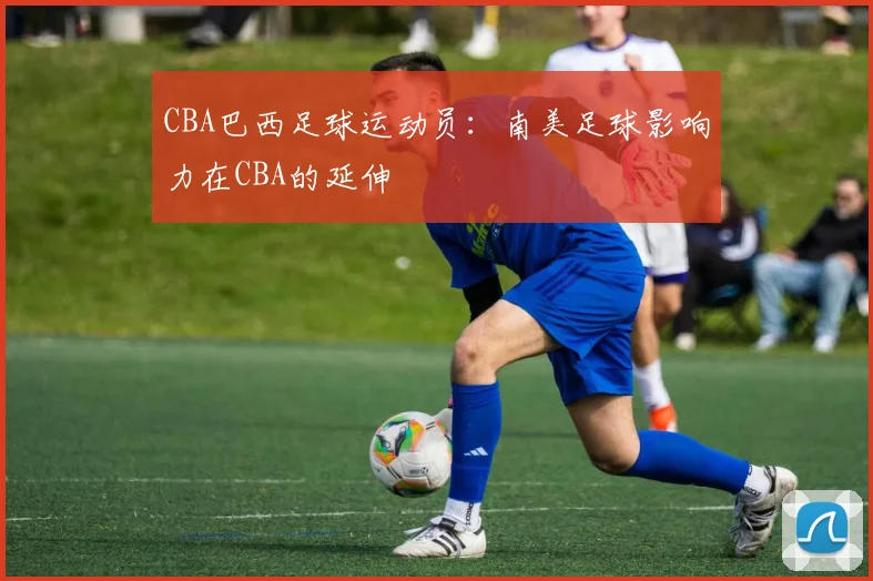 CBA巴西足球运动员：南美足球影响力在CBA的延伸