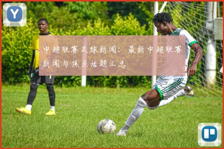 中超联赛足球新闻：最新中超联赛新闻与焦点话题汇总