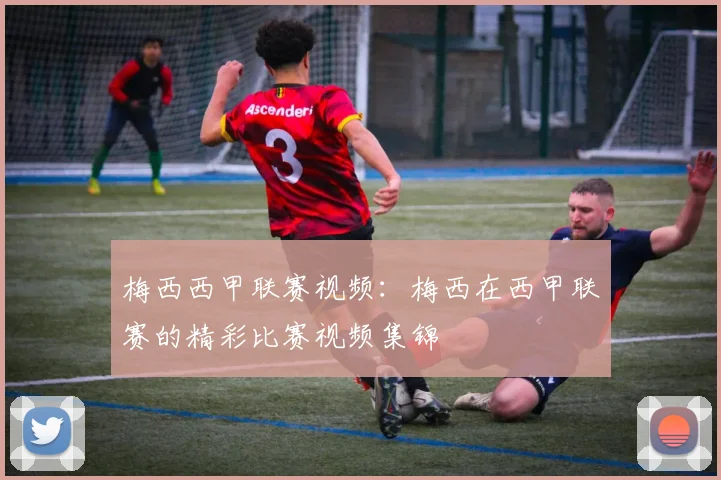 梅西西甲联赛视频：梅西在西甲联赛的精彩比赛视频集锦