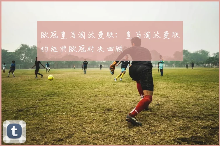 欧冠皇马淘汰曼联：皇马淘汰曼联的经典欧冠对决回顾