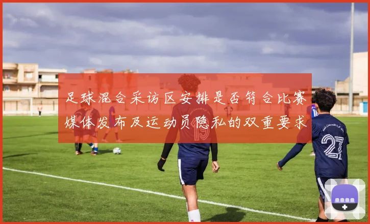 足球混合采访区安排是否符合比赛媒体发布及运动员隐私的双重要求